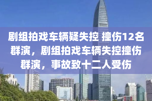 劇組拍戲車(chē)輛疑失控 撞傷12名群演，劇組拍戲車(chē)輛失控撞傷群演，事故致十二人受傷液壓動(dòng)力機(jī)械,元件制造