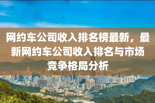 網(wǎng)約車(chē)公司收入排名榜液壓動(dòng)力機(jī)械,元件制造最新，最新網(wǎng)約車(chē)公司收入排名與市場(chǎng)競(jìng)爭(zhēng)格局分析
