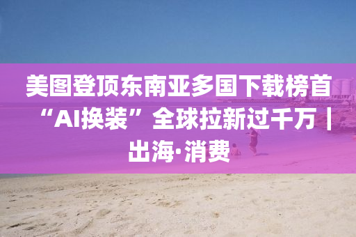 美圖登頂東南亞多國下載榜首 “AI換裝”全球拉新過千萬｜出?！はM液壓動力機械,元件制造