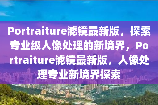 P液壓動力機(jī)械,元件制造ortraiture濾鏡最新版，探索專業(yè)級人像處理的新境界，Portraiture濾鏡最新版，人像處理專業(yè)新境界探索