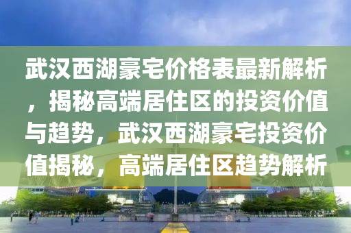 武漢西湖豪宅價格表最新解析，揭秘高端居住區(qū)的投資價值與趨勢，武漢西湖豪宅投資價值揭秘，高端居住區(qū)趨勢解析液壓動力機械,元件制造