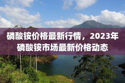磷酸銨價格最新行情，2023年磷酸銨市場最新價格動態(tài)液壓動力機械,元件制造