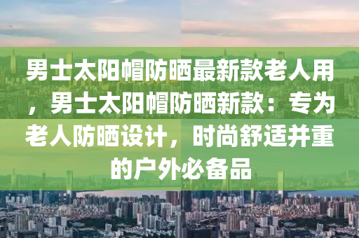 男士太陽帽防曬最新款老人用，男士太陽帽防曬新款：專為老人防曬設計，時尚舒適并重的戶外必備品液壓動力機械,元件制造