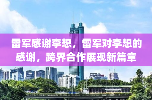雷軍感謝李想，雷軍對李想的感謝，跨界合作展現(xiàn)新篇章