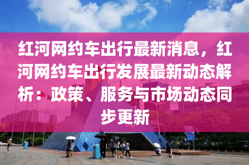紅河網(wǎng)約車出行最新消息，紅河網(wǎng)約車出行液壓動(dòng)力機(jī)械,元件制造發(fā)展最新動(dòng)態(tài)解析：政策、服務(wù)與市場動(dòng)態(tài)同步更新