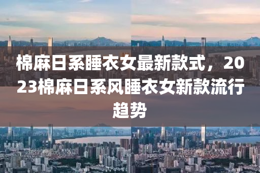 棉麻日系睡衣女最新款式，2023棉麻日系風(fēng)睡衣女新款流行趨勢液壓動(dòng)力機(jī)械,元件制造