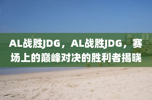 AL戰(zhàn)勝JDG，AL戰(zhàn)勝JDG，賽場上的巔峰對決的勝利液壓動力機(jī)械,元件制造者揭曉