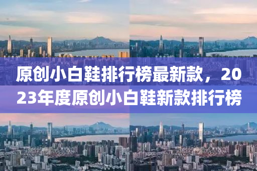 原創(chuàng)小白鞋排行榜最新款，2023年度原創(chuàng)小白鞋新款液壓動力機械,元件制造排行榜