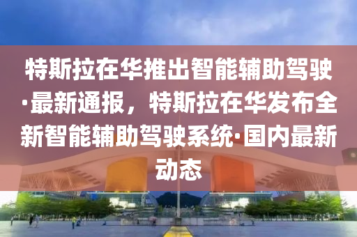 特斯拉在華推出智能輔助駕駛·最新通報，特斯拉在華發(fā)布全新智能輔助駕駛系統(tǒng)·國內(nèi)最新動態(tài)液壓動力機械,元件制造
