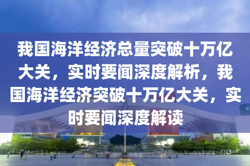 我國海洋經濟總量突破十萬億大關，實時要聞深度解析，我國海洋經濟突破十萬億大關，實時要聞深度解讀液壓動力機械,元件制造