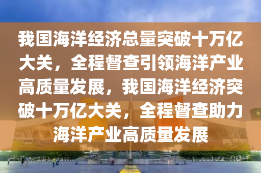 我國海洋經(jīng)濟(jì)總量突破十萬億大關(guān)，全程督查引領(lǐng)海洋產(chǎn)業(yè)高質(zhì)量發(fā)展，我國海洋經(jīng)濟(jì)突破十萬億大關(guān)液壓動(dòng)力機(jī)械,元件制造，全程督查助力海洋產(chǎn)業(yè)高質(zhì)量發(fā)展