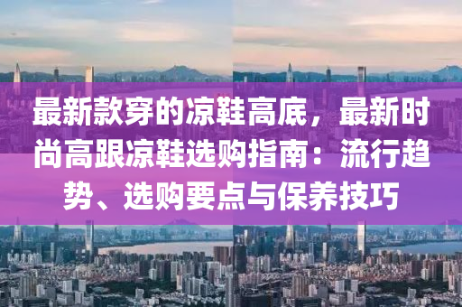 最新款穿的涼鞋高底，最新時尚高跟涼鞋選購指南：流行趨勢、選購要點與保養(yǎng)技巧液壓動力機械,元件制造