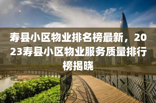 壽縣小區(qū)物業(yè)排名榜最新，2023壽縣小區(qū)物業(yè)服務質(zhì)量排行榜揭曉液壓動力機械,元件制造