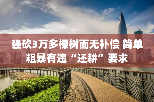 強砍3萬多棵樹而無補償 簡單粗暴有違液壓動力機械,元件制造“還耕”要求