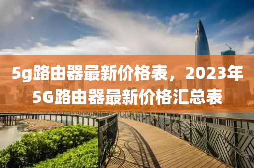 5g路由器最新價(jià)格表，2023年5G路由器最新價(jià)格匯總表液壓動(dòng)力機(jī)械,元件制造
