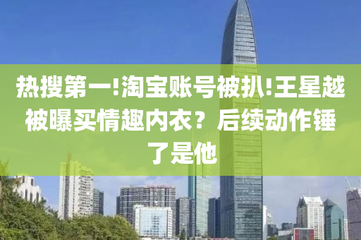 熱搜第一!淘寶賬號(hào)被扒!王星越被曝買情趣內(nèi)衣？后續(xù)動(dòng)作錘了是他液壓動(dòng)力機(jī)械,元件制造