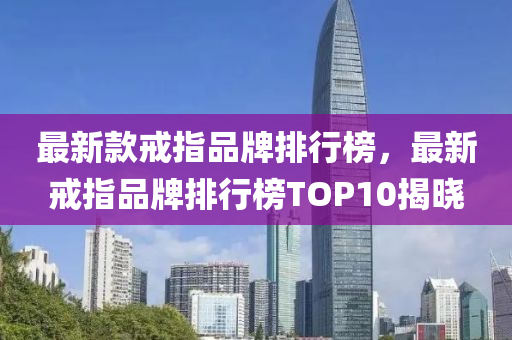 最新液壓動(dòng)力機(jī)械,元件制造款戒指品牌排行榜，最新戒指品牌排行榜TOP10揭曉