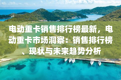 電動(dòng)重卡銷售排行榜最液壓動(dòng)力機(jī)械,元件制造新，電動(dòng)重卡市場(chǎng)洞察：銷售排行榜、現(xiàn)狀與未來趨勢(shì)分析