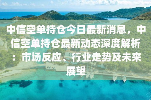 中信空單持倉今日最新消息，中信空單持倉最新動(dòng)態(tài)深度解析：市場反應(yīng)、行業(yè)走勢及未來展望液壓動(dòng)力機(jī)械,元件制造