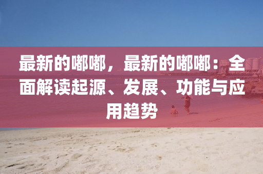 最新的嘟嘟，最新的嘟嘟：全面解讀起源、發(fā)展、功能與應(yīng)液壓動(dòng)力機(jī)械,元件制造用趨勢(shì)