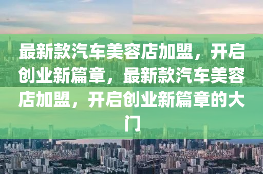 最新款汽車美容店加盟，開啟創(chuàng)業(yè)新篇章，最新款汽車美容店加盟，開啟創(chuàng)業(yè)新篇章的大門液壓動(dòng)力機(jī)械,元件制造