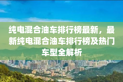 純電混合油車排行榜最新，最新純電液壓動力機械,元件制造混合油車排行榜及熱門車型全解析
