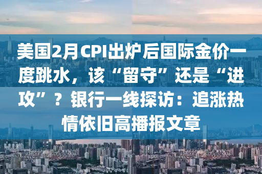 美國2月CPI出爐后國際金價一度跳水，該“留守”還是“進攻”？銀行一線探訪：追漲熱情依舊高播報文章液壓動力機械,元件制造