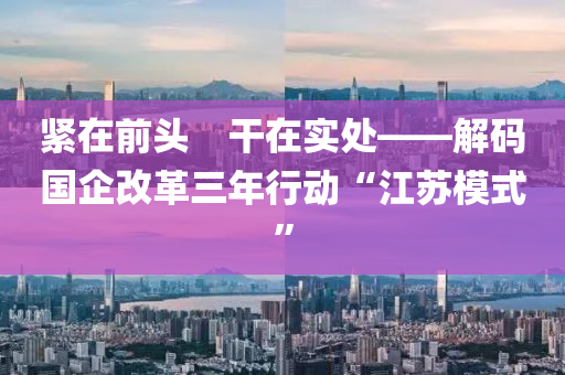 緊在前液壓動力機械,元件制造頭　干在實處——解碼國企改革三年行動“江蘇模式”