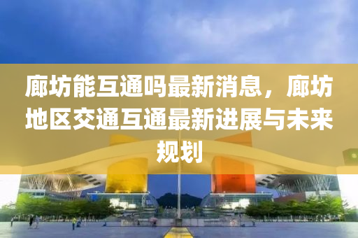 廊坊能互通嗎最新消息，廊坊地區(qū)交通互通最新進展與未來規(guī)劃液壓動力機械,元件制造
