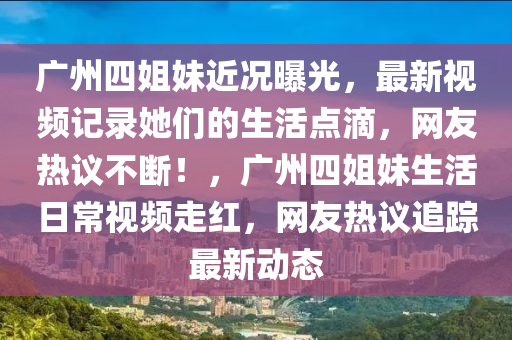 廣州四姐妹近況曝光，最新視頻記錄她們的生活點滴，網(wǎng)友熱議不斷！，廣州四姐妹生活日常視頻走紅，網(wǎng)友熱議追蹤最新動態(tài)液壓動力機(jī)械,元件制造