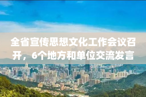 全省宣傳思想文化工作會液壓動力機械,元件制造議召開，6個地方和單位交流發(fā)言
