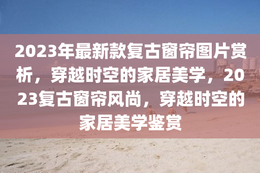 2023年最新款復(fù)古窗簾圖片賞析，穿越時(shí)空的液壓動(dòng)力機(jī)械,元件制造家居美學(xué)，2023復(fù)古窗簾風(fēng)尚，穿越時(shí)空的家居美學(xué)鑒賞