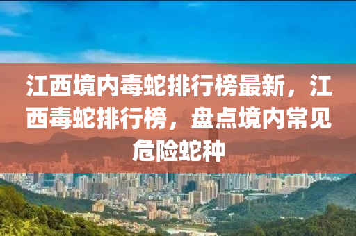 江西境內(nèi)毒蛇排行榜最新，江西毒液壓動力機械,元件制造蛇排行榜，盤點境內(nèi)常見危險蛇種