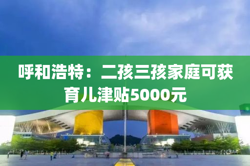 呼和浩特：二孩三孩家庭可獲育兒津貼5000元液壓動力機械,元件制造