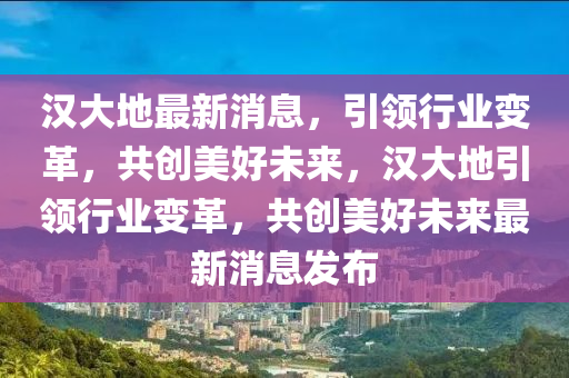 漢大地最新消息，引領(lǐng)行業(yè)變革，共創(chuàng)美好未來，漢大地引領(lǐng)行業(yè)變革，共創(chuàng)美好未來最新消息發(fā)布液壓動力機械,元件制造