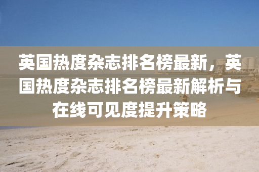 英國熱度雜志排名榜最新，英國熱度雜志排名榜最液壓動力機(jī)械,元件制造新解析與在線可見度提升策略
