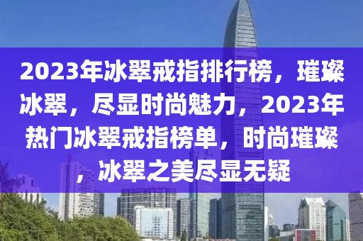 2023年冰翠戒指排行榜，璀璨冰翠，盡顯時尚魅力，2023年熱門冰翠戒指榜單，時尚璀璨，冰翠之美盡顯無疑液壓動力機械,元件制造