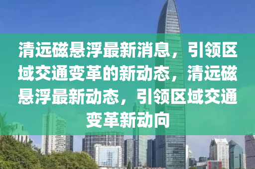 清遠(yuǎn)磁懸浮最新消息，引領(lǐng)區(qū)域交通變革的新動(dòng)態(tài)，清遠(yuǎn)磁懸浮最新動(dòng)態(tài)，引領(lǐng)區(qū)域交通變革新動(dòng)向液壓動(dòng)力機(jī)械,元件制造