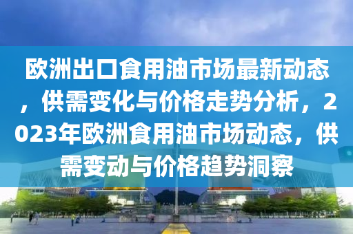 歐洲出口食用油市場(chǎng)最新動(dòng)態(tài)，供需變化與價(jià)格走勢(shì)分析，2023年歐洲食用油市場(chǎng)動(dòng)態(tài)，供需變動(dòng)與價(jià)格趨勢(shì)洞察液壓動(dòng)力機(jī)械,元件制造