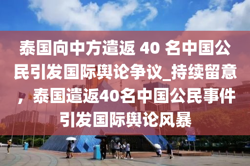 泰國向中方遣返 40 名中國公民引發(fā)國際輿論爭議_持續(xù)留意，泰國遣返40名中國公民事件引發(fā)國際輿論風(fēng)暴液壓動力機械,元件制造