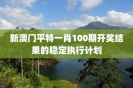 新澳門平特一肖100期開獎結(jié)果的穩(wěn)定執(zhí)行液壓動力機(jī)械,元件制造計劃