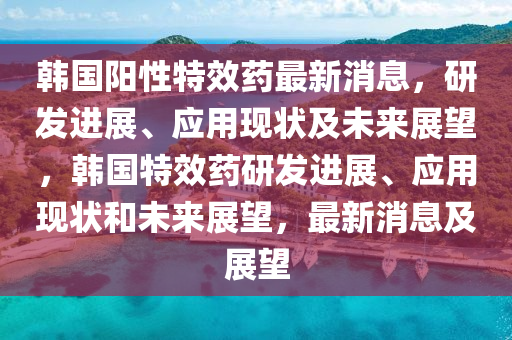 韓國(guó)陽(yáng)性特效藥最新消息，研發(fā)進(jìn)展、應(yīng)液壓動(dòng)力機(jī)械,元件制造用現(xiàn)狀及未來(lái)展望，韓國(guó)特效藥研發(fā)進(jìn)展、應(yīng)用現(xiàn)狀和未來(lái)展望，最新消息及展望