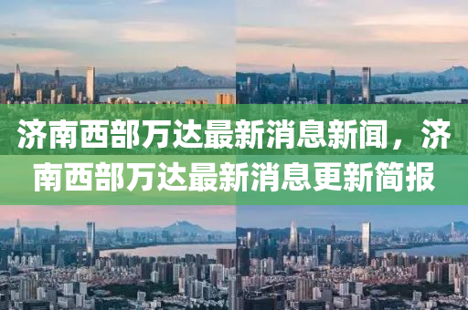 濟(jì)南西部萬達(dá)最新消息新聞，濟(jì)南西部萬達(dá)最新消息更新簡報(bào)液壓動(dòng)力機(jī)械,元件制造
