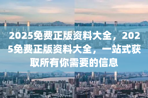 2025免費(fèi)正版資料大全，2025免費(fèi)正版資料大全，一站式獲取所有你需要的信息