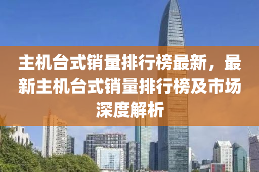 主機(jī)臺式銷量排行榜最新，最新主機(jī)臺式銷量排行榜及市場深度解析液壓動力機(jī)械,元件制造