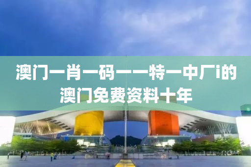 澳門一肖一碼一一液壓動力機械,元件制造特一中廠i的澳門免費資料十年