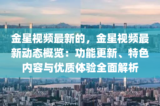 金星視頻最新的，金星視頻最新動態(tài)概覽：功能更新、特色內(nèi)容與優(yōu)質(zhì)體驗全面解析液壓動力機械,元件制造