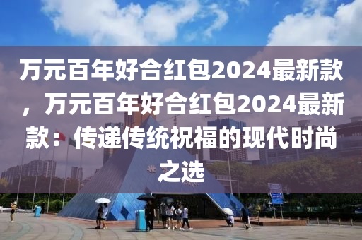 萬元百年好合紅包2024最新款，萬元百年好合紅包2024最新款：傳遞傳統(tǒng)祝福的現(xiàn)代時尚之選液壓動力機械,元件制造