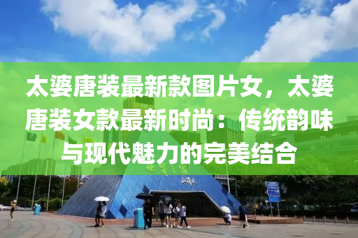 太婆唐裝最新款圖片女，太婆唐裝女款最新時尚：傳統(tǒng)韻味與現(xiàn)代魅力的完美結(jié)合液壓動力機(jī)械,元件制造