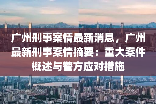 廣州刑事案液壓動力機械,元件制造情最新消息，廣州最新刑事案情摘要：重大案件概述與警方應對措施